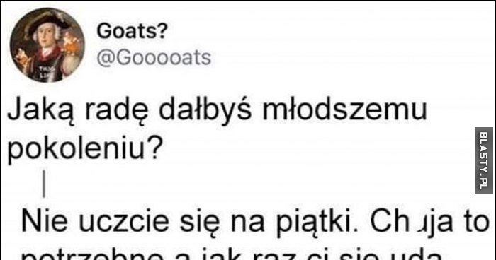 Jaką radę dałbyś młodszemu pokoleniu Nie uczcie się na piątki Nic to