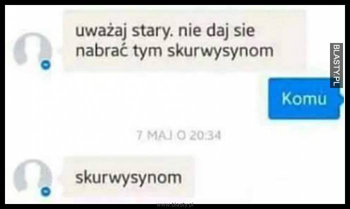 Uważaj stary nie daj się nabrać tym skur..