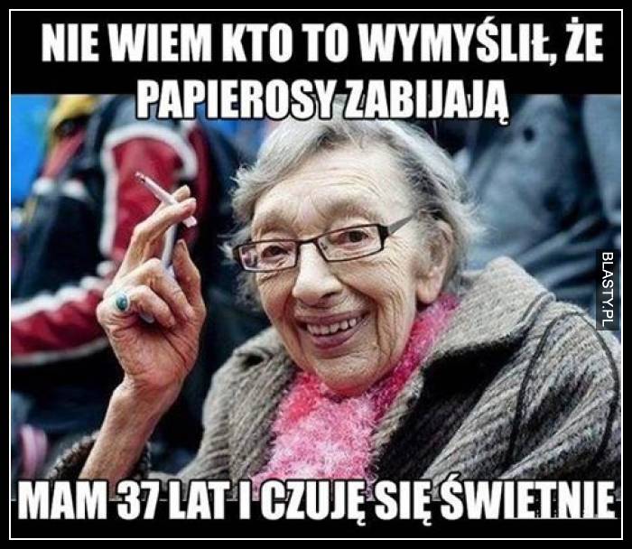 Nie wiem kto wymyślił, że papierosy zabijają mam 37 lat i czuję się świetnie