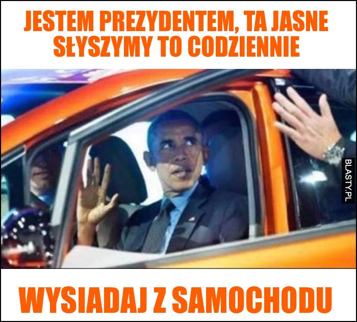 Jestem prezydentem, ta jasne słyszymy to codziennie wysiadaj z samochodu