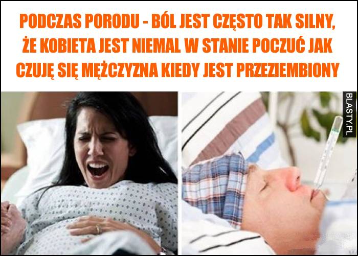 Podczas porodu - ból jest często tak silny, że kobieta jest niemal w stanie poczuć jak czuję się mężczyzna kiedy jest przeziembiony