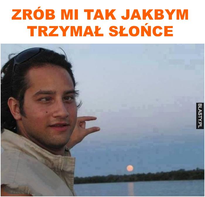 zrób mi tak jakbym trzymał słońce