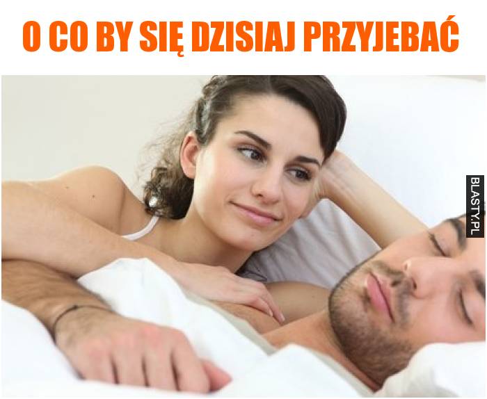 O co by się dzisiaj przyjebać