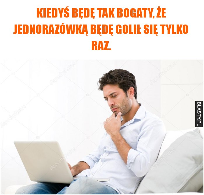 Kiedyś będę tak bogaty, że jednorazówką będę golił się tylko raz.