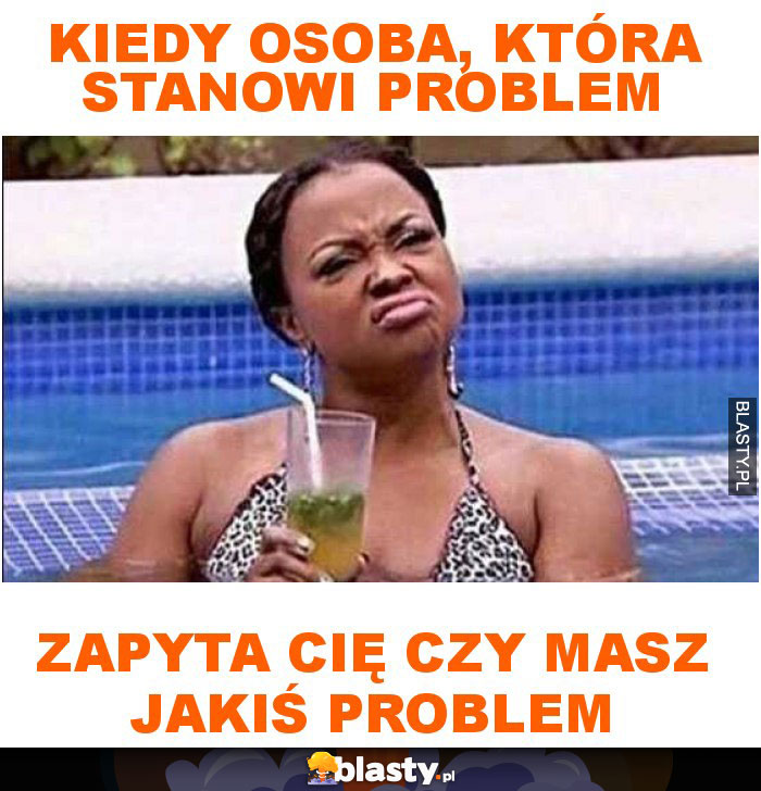 Kiedy osoba, która stanowi problem zapyta cię czy masz jakiś problem