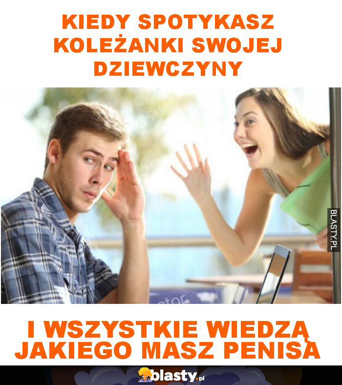 Kiedy spotykasz koleżanki swojej dziewczyny i wszystkie wiedzą jakiego masz penisa