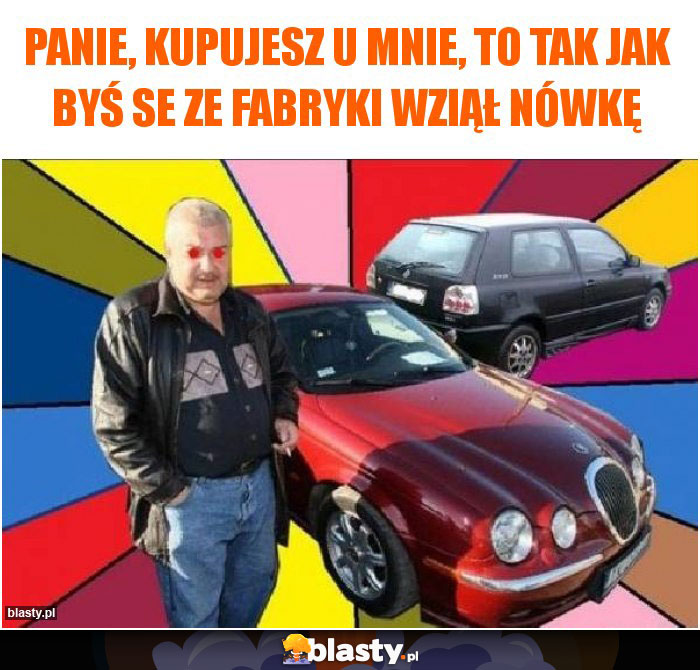 panie, kupujesz u mnie, to tak jak byś se ze fabryki wziął nówkę