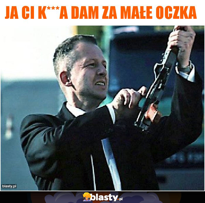 Ja Ci k***a dam za małe oczka