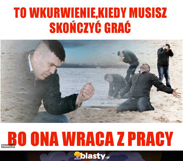 To wkurwienie,kiedy musisz skończyć grać