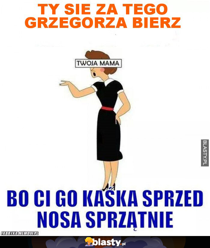 TY SIE ZA TEGO GRZEGORZA BIERZ