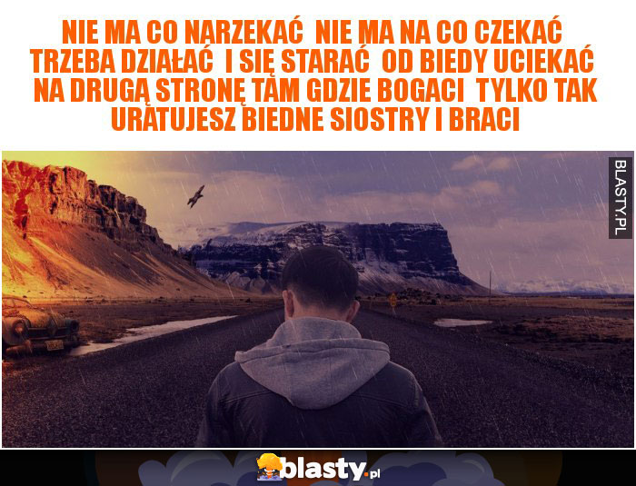 Nie ma co narzekać  Nie ma na co czekać  Trzeba działać  I się starać  Od biedy uciekać  Na drugą stronę tam gdzie bogaci  Tylko tak uratujesz biedne siostry i braci