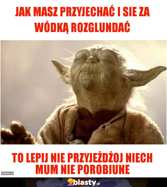 jak masz przyjechać i sie za wódką rozglundać