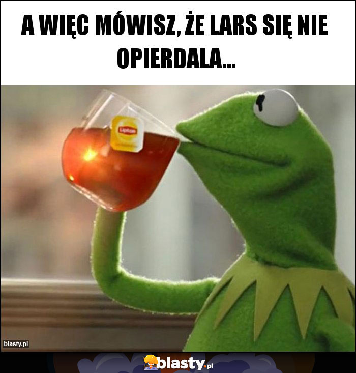 A więc mówisz, że Lars się nie opierdala...