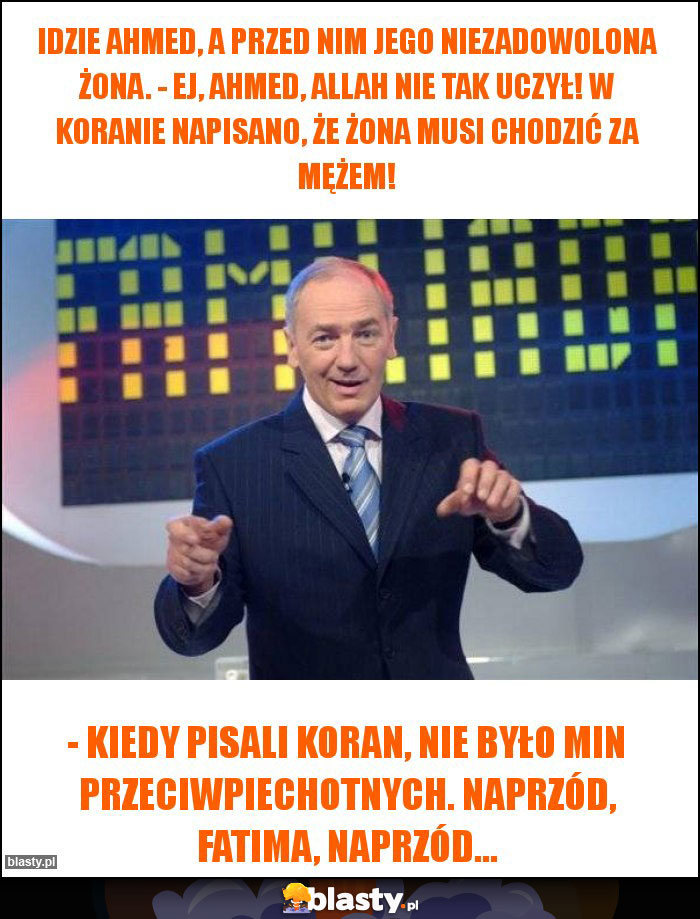 Idzie Ahmed, a przed nim jego niezadowolona żona. - Ej, Ahmed, Allah nie tak uczył! W Koranie napisano, że żona musi chodzić za mężem!