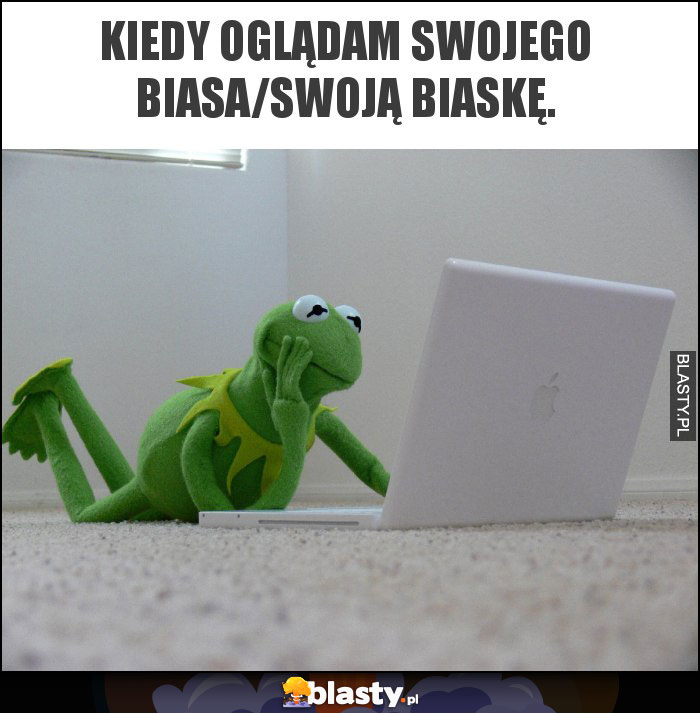 Kiedy oglądam swojego biasa/swoją biaskę.