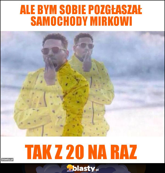 Ale bym sobie pozgłaszał samochody mirkowi