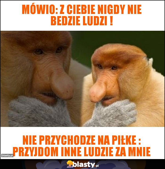 mówio: z ciebie nigdy nie bedzie ludzi !