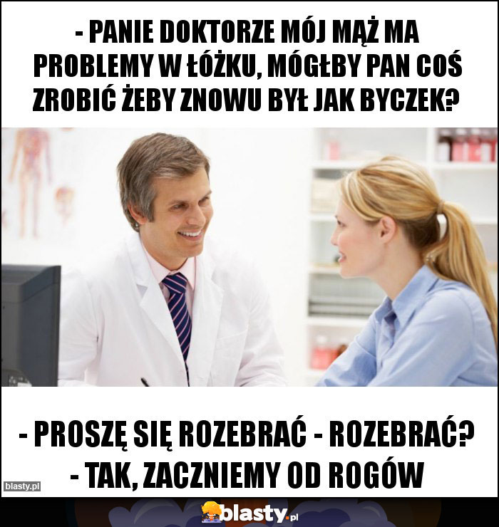 - Panie doktorze mój mąż ma problemy w łóżku, mógłby pan coś zrobić żeby znowu był jak byczek?