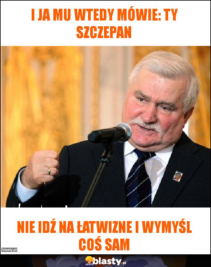 I ja mu wtedy mówie: ty szczepan