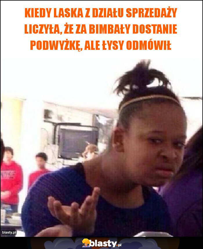 Kiedy laska z działu sprzedaży liczyła, że za bimbały dostanie podwyżkę, ale Łysy odmówił