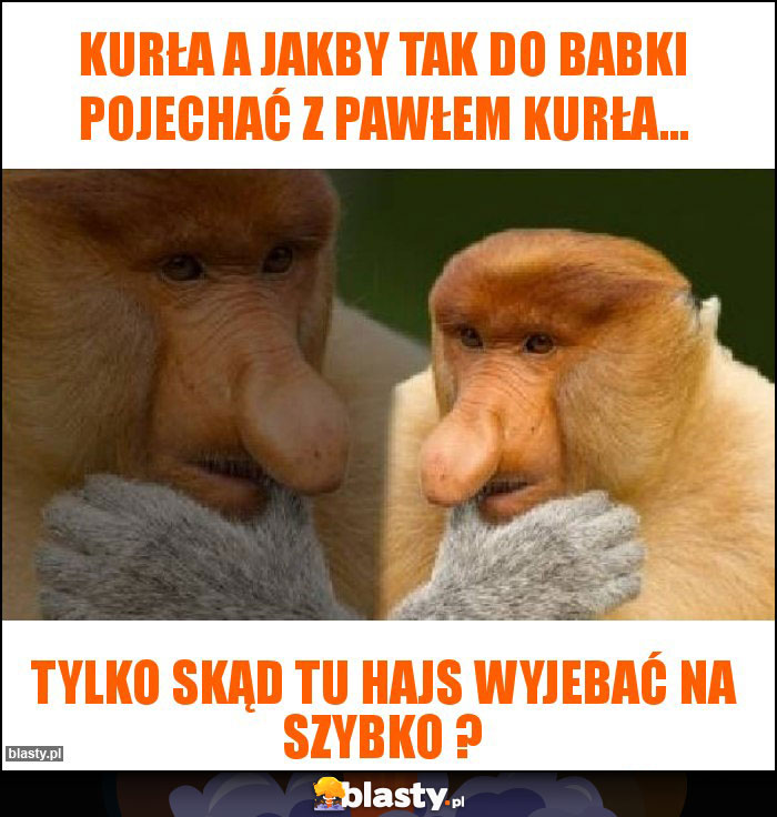 kurła a jakby tak do babki pojechać z pawłem kurła...