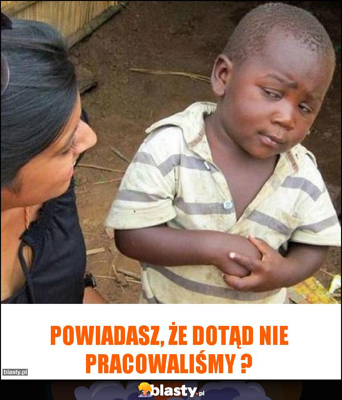 Powiadasz, że dotąd nie pracowaliśmy ?