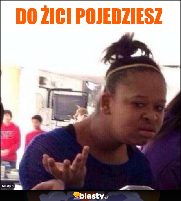 do żici pojedziesz