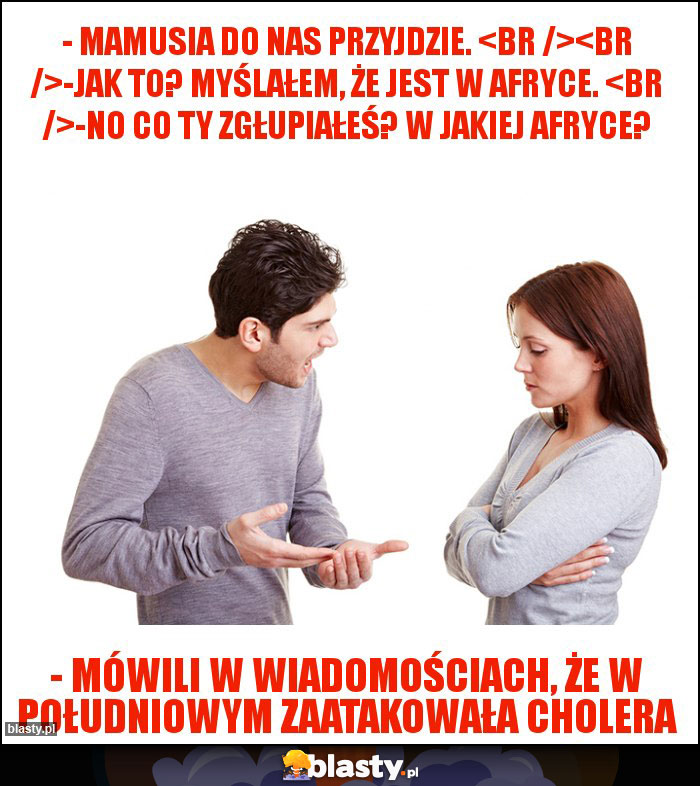 - Mamusia do nas przyjdzie. 

-Jak to? Myślałem, że jest w Afryce. 
-No co Ty zgłupiałeś? W jakiej Afryce?