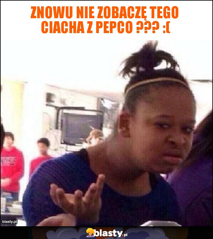 ZNOWU NIE ZOBACZĘ TEGO CIACHA Z PEPCO ??? :(