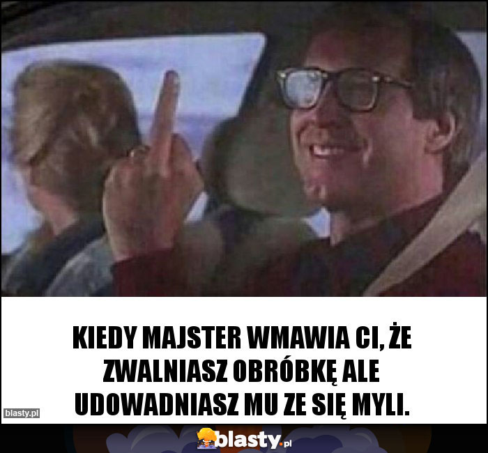 Kiedy majster wmawia ci, że zwalniasz obróbkę ale udowadniasz mu ze się myli.