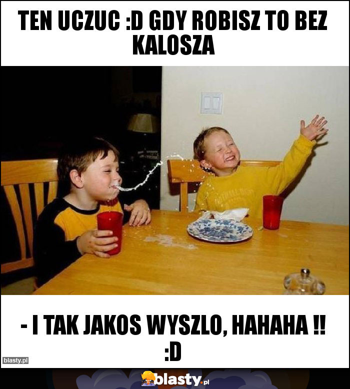 ten uczuc :D gdy robisz to bez kalosza