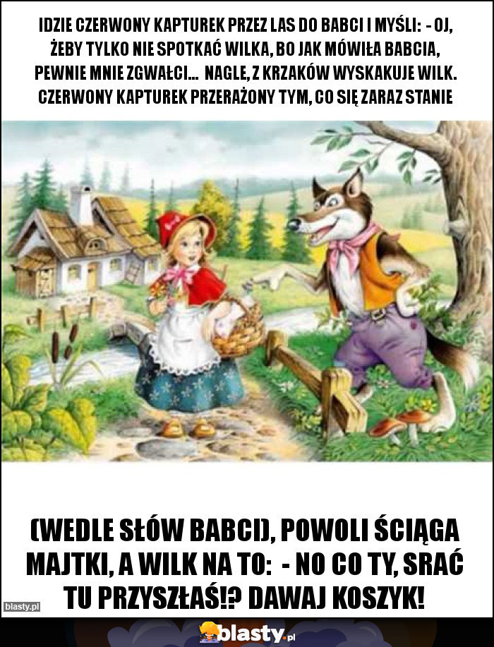 Idzie Czerwony Kapturek przez las do babci i myśli:  - Oj, żeby tylko nie spotkać wilka, bo jak mówiła babcia, pewnie mnie zgwałci...  Nagle, z krzaków wyskakuje wilk. Czerwony Kapturek przerażony tym, co się zaraz stanie