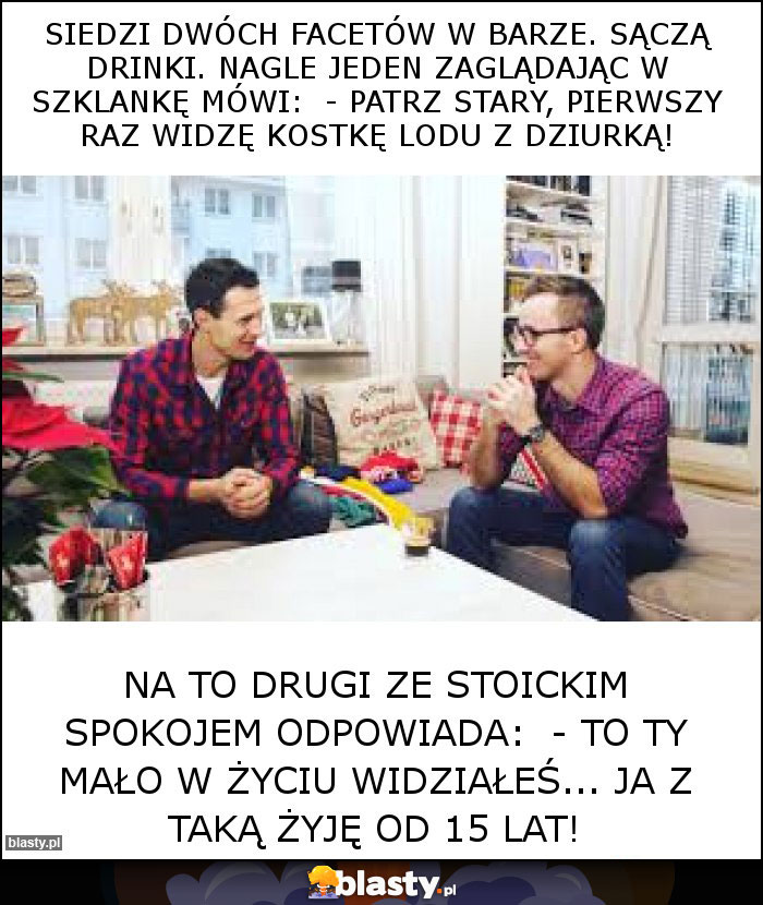 Siedzi dwóch facetów w barze. Sączą drinki. Nagle jeden zaglądając w szklankę mówi:  - Patrz stary, pierwszy raz widzę kostkę lodu z dziurką!