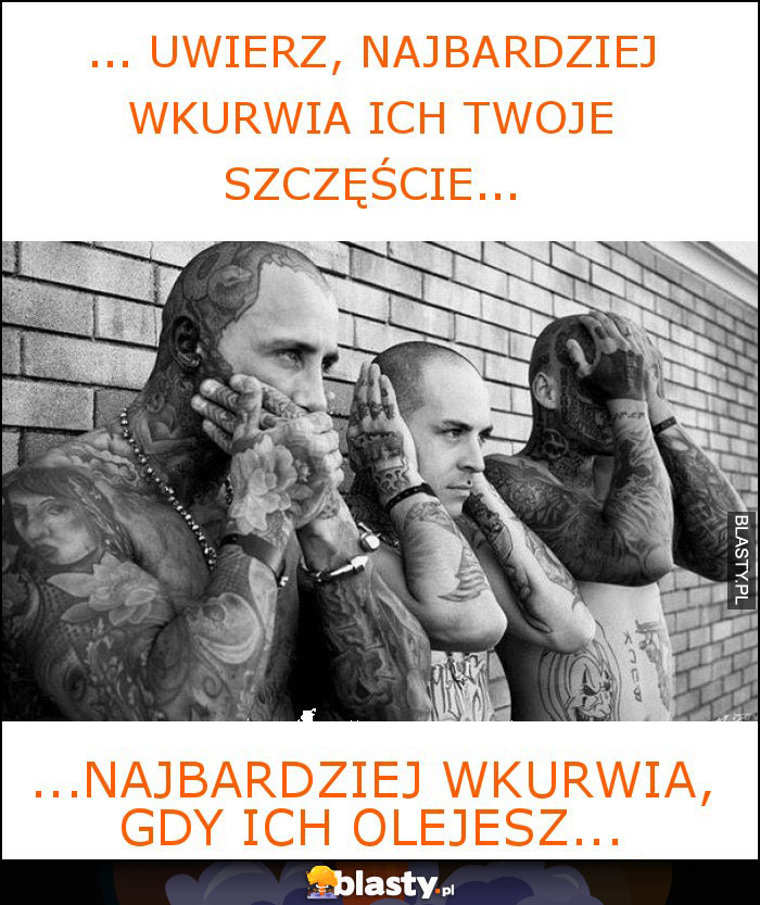 ... Uwierz, najbardziej wkurwia ich twoje szczęście...