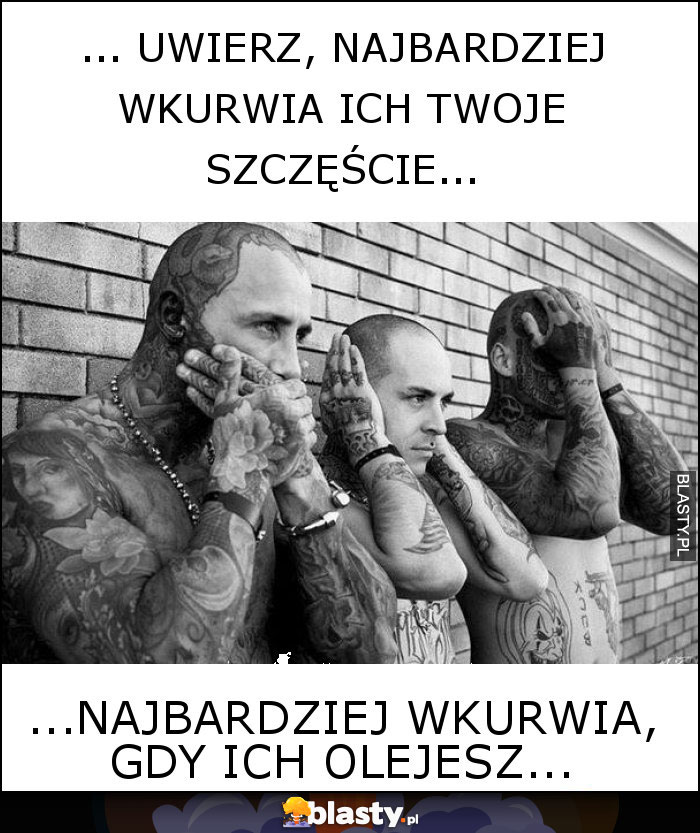 ... Uwierz, najbardziej wkurwia ich twoje szczęście...