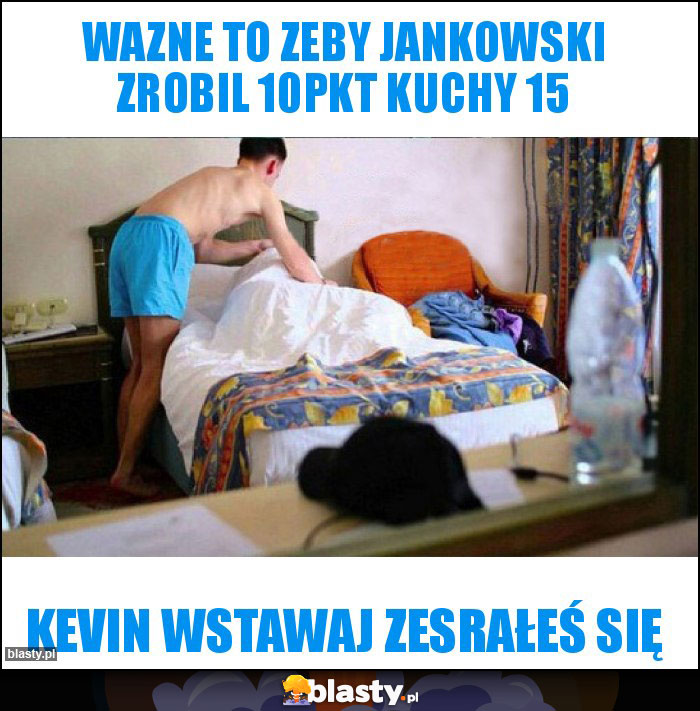 Wazne to zeby Jankowski zrobil 10pkt kuchy 15