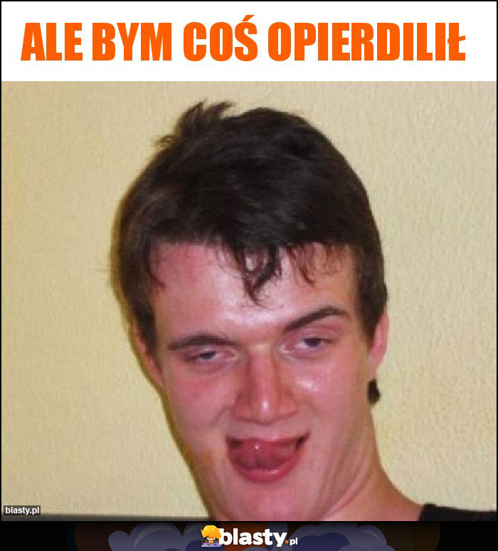 Ale bym coś opierdilił