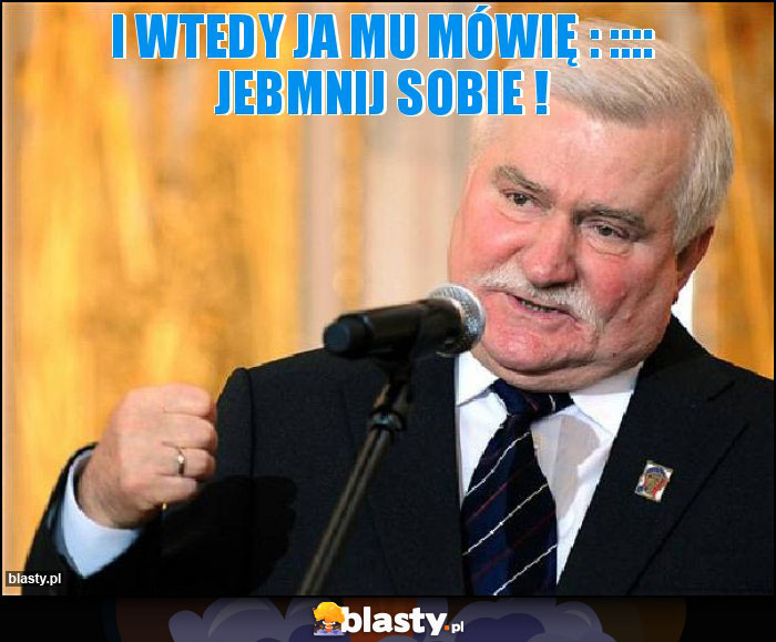 I wtedy ja mu mówię : :::: JEBMNIJ SOBIE !