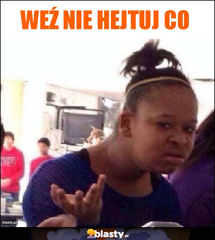 weź nie hejtuj co