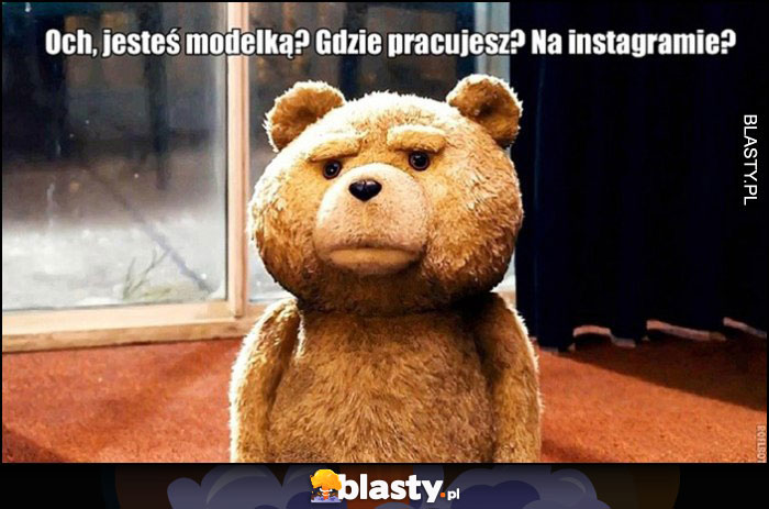 Jesteś modelką? Gdzie pracujesz, na instagramie? Miś Ted