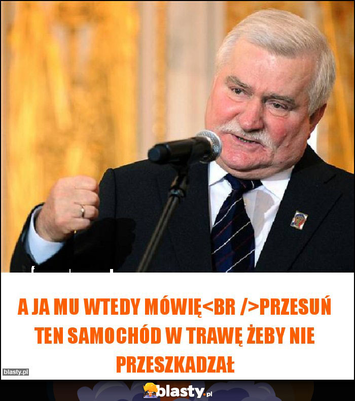 A Ja mu wtedy mówię
Przesuń ten samochód w trawę żeby nie przeszkadzał