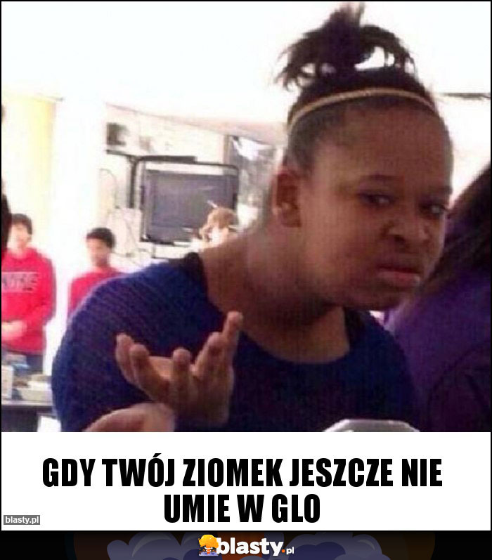 Gdy twój ziomek jeszcze nie UMIE W GLO