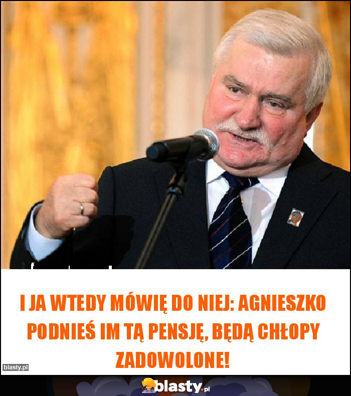 I ja wtedy mówię do Niej: Agnieszko podnieś im tą pensję, będą chłopy zadowolone!