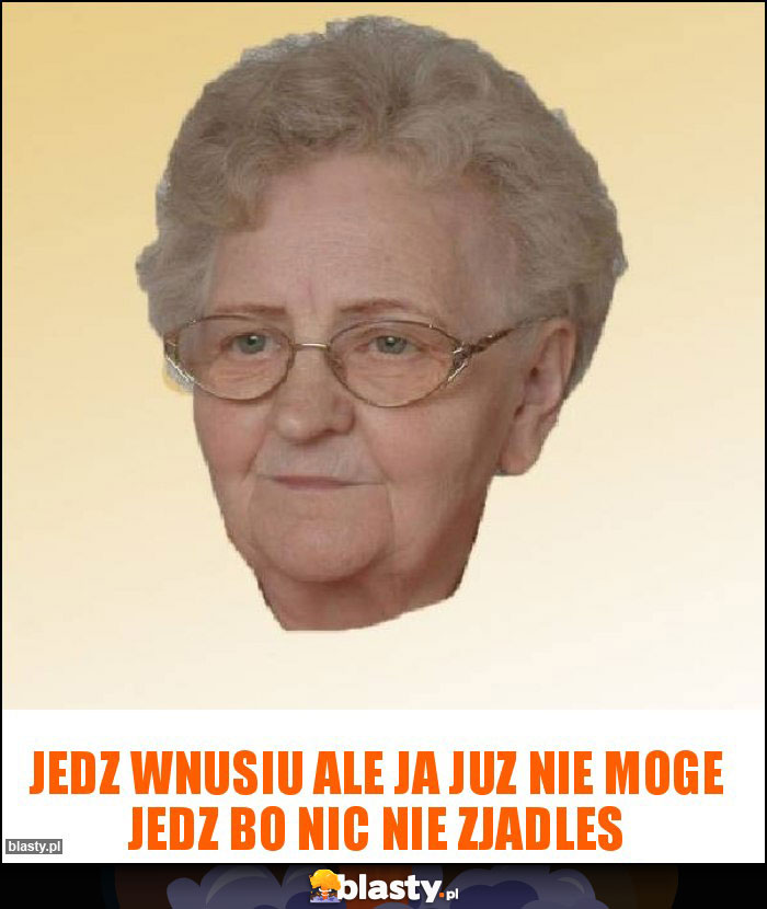 Jedz wnusiu ale ja juz nie moge jedz bo nic nie zjadles