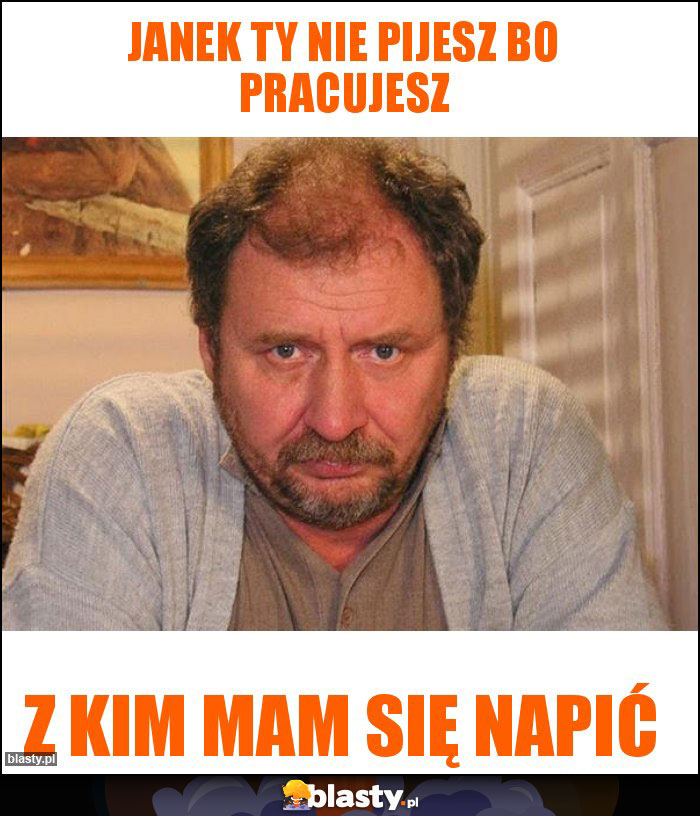 Janek Ty nie pijesz bo pracujesz