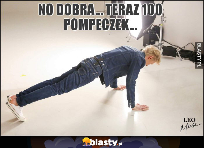 No dobra... Teraz 100 pompeczek...