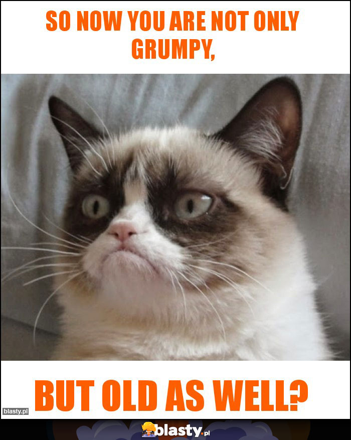 So now you are not only grumpy,