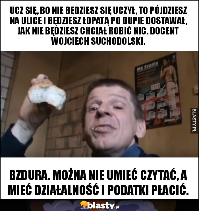 Ucz się, bo nie będziesz się uczył, to pójdziesz na ulice i będziesz łopatą po dupie dostawał, jak nie będziesz chciał robić nic. Docent Wojciech Suchodolski.