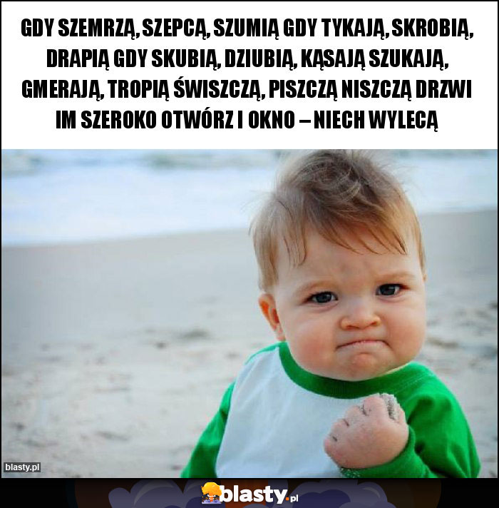 Gdy szemrzą, szepcą, szumią Gdy tykają, skrobią, drapią Gdy skubią, dziubią, kąsają Szukają, gmerają, tropią Świszczą, piszczą niszczą Drzwi im szeroko otwórz i okno – niech wylecą