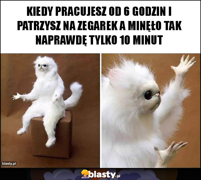 Kiedy pracujesz od 6 godzin i patrzysz na zegarek a minęło tak naprawdę tylko 10 minut